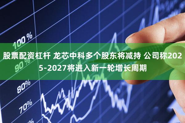股票配资杠杆 龙芯中科多个股东将减持 公司称2025-2027将进入新一轮增长周期
