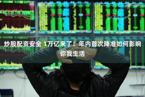 炒股配资安全 1万亿来了！年内首次降准如何影响你我生活