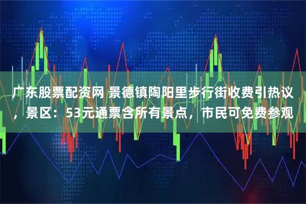 广东股票配资网 景德镇陶阳里步行街收费引热议，景区：53元通票含所有景点，市民可免费参观