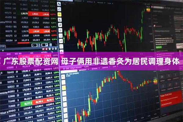 广东股票配资网 母子俩用非遗香灸为居民调理身体