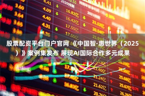 股票配资平台门户官网 《中国智·惠世界（2025）》案例集发布 展现AI国际合作多元成果