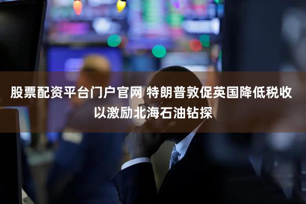股票配资平台门户官网 特朗普敦促英国降低税收 以激励北海石油钻探