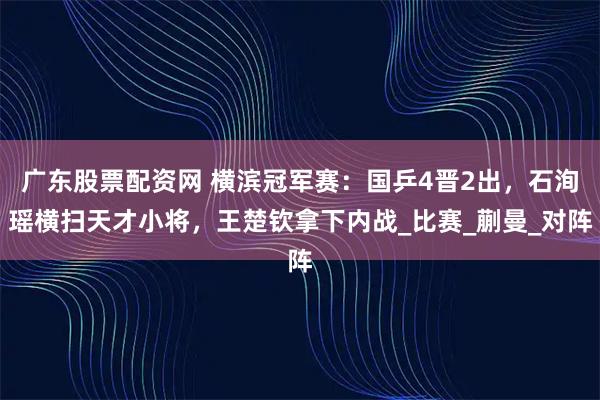 广东股票配资网 横滨冠军赛：国乒4晋2出，石洵瑶横扫天才小将，王楚钦拿下内战_比赛_蒯曼_对阵