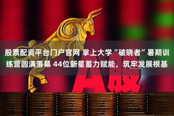 股票配资平台门户官网 掌上大学“破晓者”暑期训练营圆满落幕 44位新星蓄力赋能，筑牢发展根基