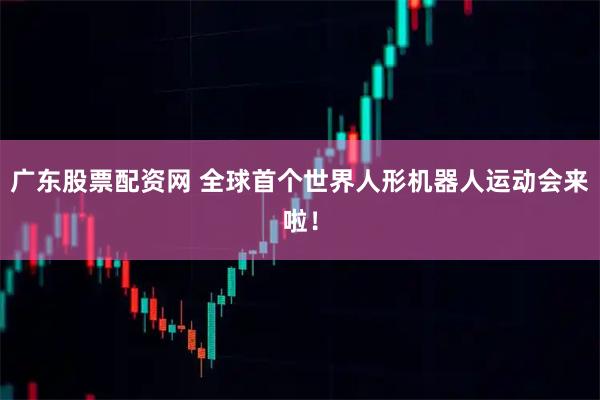 广东股票配资网 全球首个世界人形机器人运动会来啦！