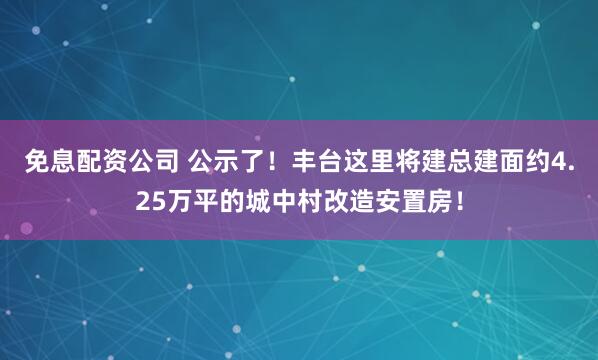 免息配资公司 公示了！丰台这里将建总建面约4.25万平的城中村改造安置房！