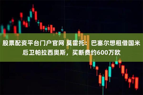 股票配资平台门户官网 莫雷托：巴塞尔想租借国米后卫帕拉西奥斯，买断费约600万欧