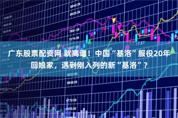 广东股票配资网 就离谱！中国“基洛”服役20年回娘家，遇到刚入列的新“基洛”？