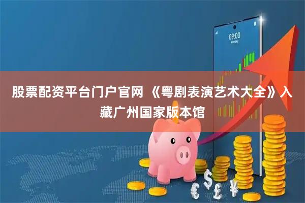 股票配资平台门户官网 《粤剧表演艺术大全》入藏广州国家版本馆