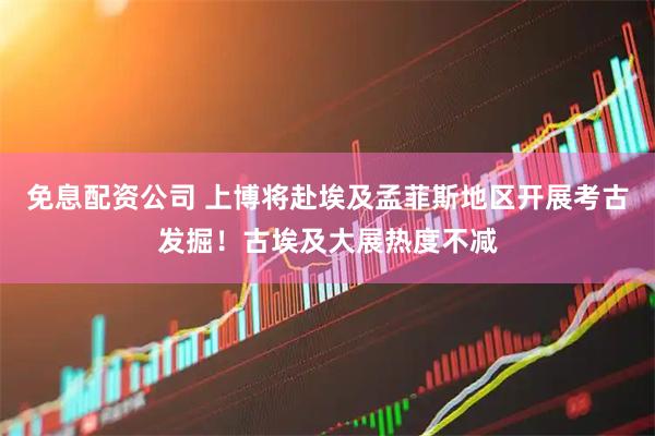 免息配资公司 上博将赴埃及孟菲斯地区开展考古发掘！古埃及大展热度不减
