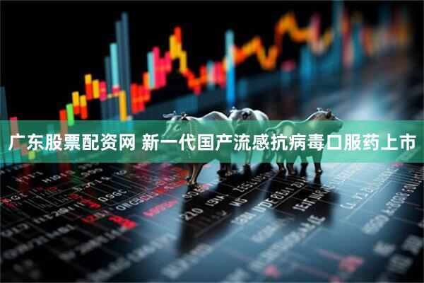 广东股票配资网 新一代国产流感抗病毒口服药上市