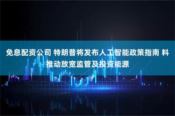 免息配资公司 特朗普将发布人工智能政策指南 料推动放宽监管及投资能源