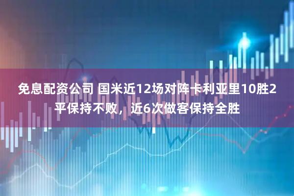 免息配资公司 国米近12场对阵卡利亚里10胜2平保持不败，近6次做客保持全胜