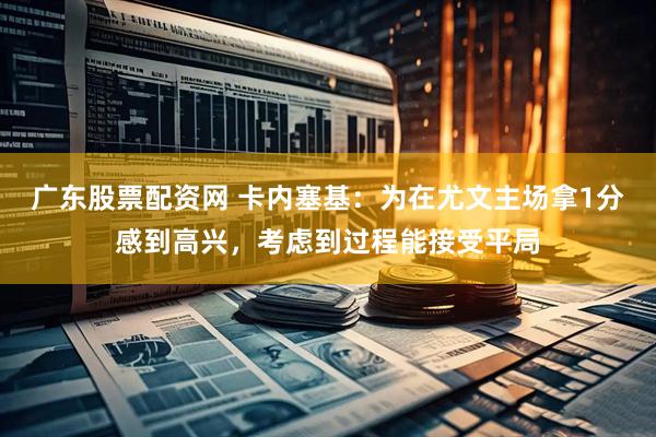 广东股票配资网 卡内塞基：为在尤文主场拿1分感到高兴，考虑到过程能接受平局