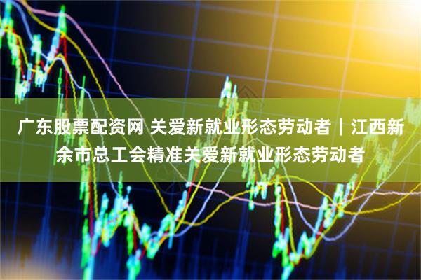 广东股票配资网 关爱新就业形态劳动者｜江西新余市总工会精准关爱新就业形态劳动者